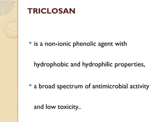 TRICLOSAN
 is a non-ionic phenolic agent with
hydrophobic and hydrophilic properties,
 a broad spectrum of antimicrobial activity
and low toxicity..
 