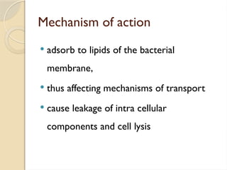 Mechanism of action
 adsorb to lipids of the bacterial
membrane,
 thus affecting mechanisms of transport
 cause leakage of intra cellular
components and cell lysis
 