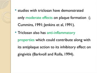  studies with triclosan have demonstrated
only moderate effects on plaque formation (;
Cummins, 1991; Jenkins et al, 1991).
 Triclosan also has anti-inflammatory
properties which could contribute along with
its antiplaque action to its inhibitory effect on
gingivitis (Barkvoll and Rolla, 1994).
 