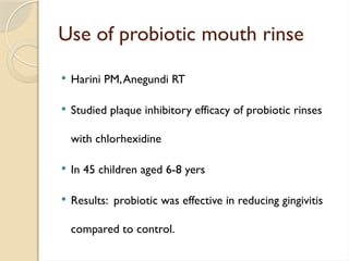 Use of probiotic mouth rinse
 Harini PM,Anegundi RT
 Studied plaque inhibitory efficacy of probiotic rinses
with chlorhexidine
 In 45 children aged 6-8 yers
 Results: probiotic was effective in reducing gingivitis
compared to control.
 