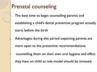 Prenatal counseling
1. The best time to begin counselling parents and
establishing a child’s dental preventive program actually
starts before the birth
2. Advantages: during this period expecting parents are
more open to the preventive recommendations.
3. counselling them on their own oral hygiene and effect
they have on child as role model should be stressed.
 