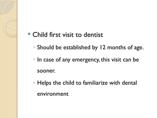  Child first visit to dentist
◦ Should be established by 12 months of age.
◦ In case of any emergency, this visit can be
sooner.
◦ Helps the child to familiarize with dental
environment
 