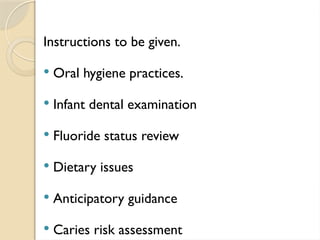 Instructions to be given.
 Oral hygiene practices.
 Infant dental examination
 Fluoride status review
 Dietary issues
 Anticipatory guidance
 Caries risk assessment
 