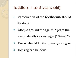 Toddler( 1 to 3 years old)
1. introduction of the toothbrush should
be done.
2. Also, at around the age of 2 years the
use of dentifrice can begin.(“ Smear”)
3. Parent should be the primary caregiver.
4. Flossing can be done.
 