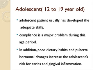 Adolescent( 12 to 19 year old)
 adolescent patient usually has developed the
adequate skills.
 compliance is a major problem during this
age period.
 In addition, poor dietary habits and pubertal
hormonal changes increase the adolescent’s
risk for caries and gingival inflammation.
 