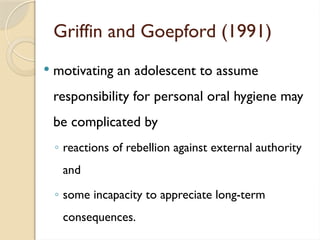 Griffin and Goepford (1991)
 motivating an adolescent to assume
responsibility for personal oral hygiene may
be complicated by
◦ reactions of rebellion against external authority
and
◦ some incapacity to appreciate long-term
consequences.
 