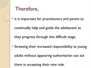 Therefore,
 it is important for practitioners and parent to
continually help and guide the adolescent as
they progress through this difficult stage.
 Stressing their increased responsibility as young
adults without appearing authoritarian can aid
them in accepting their new role.
 