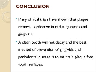 CONCLUSION
 Many clinical trials have shown that plaque
removal is effective in reducing caries and
gingivitis.
 A clean tooth will not decay and the best
method of prevention of gingivitis and
periodontal disease is to maintain plaque free
tooth surfaces.
 