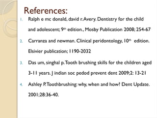 References:
1. Ralph e mc donald, david r.Avery. Dentistry for the child
and adolescent; 9th
edition., Mosby Publication 2008; 254-67
2. Carranza and newman. Clinical peridontology, 10th
edition.
Elsivier publication; 1190-2032
3. Das um, singhal p.Tooth brushing skills for the children aged
3-11 years. J indian soc pedod prevent dent 2009;2: 13-21
4. Ashley P.Toothbrushing: why, when and how? Dent Update.
2001;28:36-40.
 