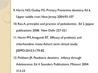 9. Harris NO, Godoy FG. Primary Preventive dentistry. Ed 6.
Upper saddle river, New Jersey. 2004;93-107
10. Rao A. principles and practice of pedodontics. Ed 2. Jaypee
publications 2008: New Delhi 227-321
11. Harini PM,Anegundi RT. Efficacy of probiotic and
chlorhexidine rinses:Ashort term clinical study;
JISPPD:2010:3:179-82
12. Pinkham JR. Peediatric dentistry . Infancy through
Adolescence. Ed 4. Saunders Publications. Miisouri 2004:
313-23
 