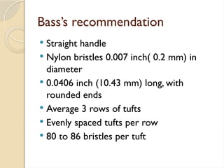 Bass’s recommendation
 Straight handle
 Nylon bristles 0.007 inch( 0.2 mm) in
diameter
 0.0406 inch (10.43 mm) long, with
rounded ends
 Average 3 rows of tufts
 Evenly spaced tufts per row
 80 to 86 bristles per tuft
 