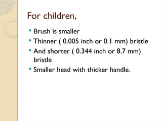 For children,
 Brush is smaller
 Thinner ( 0.005 inch or 0.1 mm) bristle
 And shorter ( 0.344 inch or 8.7 mm)
bristle
 Smaller head with thicker handle.
 