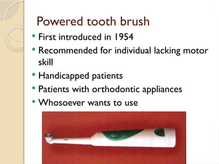 Powered tooth brush
 First introduced in 1954
 Recommended for individual lacking motor
skill
 Handicapped patients
 Patients with orthodontic appliances
 Whosoever wants to use
 