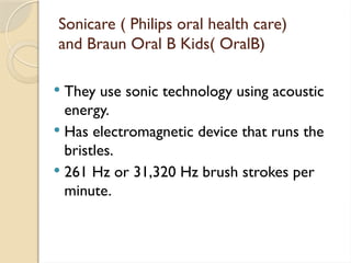 Sonicare ( Philips oral health care)
and Braun Oral B Kids( OralB)
 They use sonic technology using acoustic
energy.
 Has electromagnetic device that runs the
bristles.
 261 Hz or 31,320 Hz brush strokes per
minute.
 