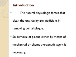 Introduction
 The natural physiologic forces that
clean the oral cavity are inefficient in
removing dental plaque.
 So, removal of plaque either by means of
mechanical or chemotherapeutic agent is
necessary.
 