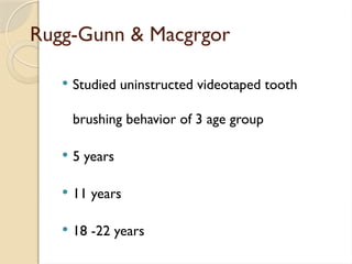 Rugg-Gunn & Macgrgor
 Studied uninstructed videotaped tooth
brushing behavior of 3 age group
 5 years
 11 years
 18 -22 years
 