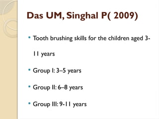 Das UM, Singhal P( 2009)
 Tooth brushing skills for the children aged 3-
11 years
 Group I: 3–5 years
 Group II: 6–8 years
 Group III: 9-11 years
 