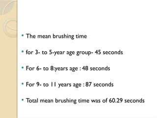  The mean brushing time
 for 3- to 5-year age group- 45 seconds
 For 6- to 8:years age : 48 seconds
 For 9- to 11 years age : 87 seconds
 Total mean brushing time was of 60.29 seconds
 