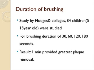 Duration of brushing
 Study by Hodges& colleges, 84 children(5-
15year old) were studied
 For brushing duration of 30, 60, 120, 180
seconds.
 Result: 1 min provided greatest plaque
removal.
 