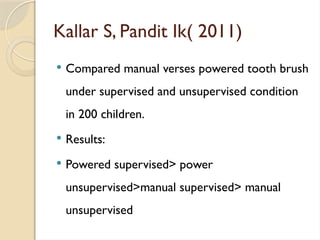 Kallar S, Pandit Ik( 2011)
 Compared manual verses powered tooth brush
under supervised and unsupervised condition
in 200 children.
 Results:
 Powered supervised> power
unsupervised>manual supervised> manual
unsupervised
 