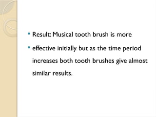  Result: Musical tooth brush is more
 effective initially but as the time period
increases both tooth brushes give almost
similar results.
 