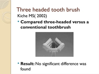 Three headed tooth brush
Kiche MS( 2002)
 Compared three-headed versus a
conventional toothbrush
 Result: No significant difference was
found
 