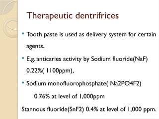 Therapeutic dentrifrices
 Tooth paste is used as delivery system for certain
agents.
 E.g. anticaries activity by Sodium fluoride(NaF)
0.22%( 1100ppm),
 Sodium monofluorophosphate( Na2PO4F2)
0.76% at level of 1,000ppm
Stannous fluoride(SnF2) 0.4% at level of 1,000 ppm.
 
