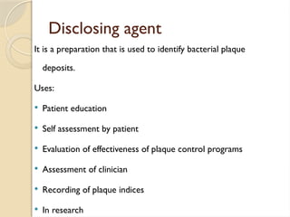Disclosing agent
It is a preparation that is used to identify bacterial plaque
deposits.
Uses:
 Patient education
 Self assessment by patient
 Evaluation of effectiveness of plaque control programs
 Assessment of clinician
 Recording of plaque indices
 In research
 