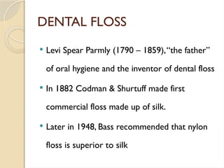 DENTAL FLOSS
 Levi Spear Parmly (1790 – 1859),“the father”
of oral hygiene and the inventor of dental floss
 In 1882 Codman & Shurtuff made first
commercial floss made up of silk.
 Later in 1948, Bass recommended that nylon
floss is superior to silk
 