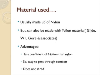 Material used….
 Usually made up of Nylon
 But, can also be made with Teflon material( Glide,
W L Gore & associates)
 Advantages:
◦ less coefficient of friction than nylon
◦ So, easy to pass through contacts
◦ Does not shred
 