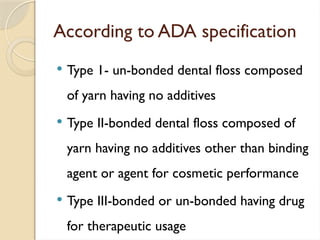 According to ADA specification
 Type 1- un-bonded dental floss composed
of yarn having no additives
 Type II-bonded dental floss composed of
yarn having no additives other than binding
agent or agent for cosmetic performance
 Type III-bonded or un-bonded having drug
for therapeutic usage
 