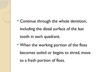  Continue through the whole dentition,
including the distal surface of the last
tooth in each quadrant.
 When the working portion of the floss
becomes soiled or begins to shred, move
to a fresh portion of floss.
 