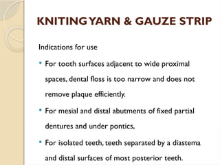 KNITINGYARN & GAUZE STRIP
Indications for use
 For tooth surfaces adjacent to wide proximal
spaces, dental floss is too narrow and does not
remove plaque efficiently.
 For mesial and distal abutments of fixed partial
dentures and under pontics,
 For isolated teeth, teeth separated by a diastema
and distal surfaces of most posterior teeth.
 