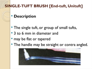 SINGLE-TUFT BRUSH [End-tuft, Unituft]
 Description
 The single tuft, or group of small tufts,
 3 to 6 mm in diameter and
 may be flat or tapered
 The handle may be straight or contra angled.
 