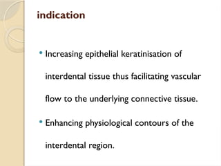 indication
 Increasing epithelial keratinisation of
interdental tissue thus facilitating vascular
flow to the underlying connective tissue.
 Enhancing physiological contours of the
interdental region.
 