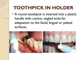 TOOTHPICK IN HOLDER
 A round toothpick is inserted into a plastic
handle with contra- angled ends for
adaptation to the facial, lingual or palatal
surfaces.
 