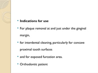  Indications for use
 For plaque removal at and just under the gingival
margin,
 for interdental cleaning, particularly for concave
proximal tooth surfaces
 and for exposed furcation area.
 Orthodontic patient
 
