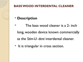 BASSWOOD INTERDENTAL CLEANER
 Description
 The bass wood cleaner is a 2- inch
long, wooden device known commercially
as the Stim-U- dent interdental cleaner.
 It is triangular in cross section.
 