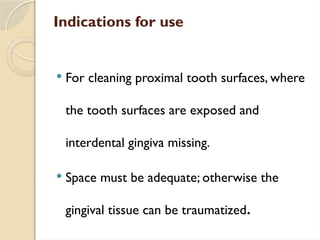 Indications for use
 For cleaning proximal tooth surfaces, where
the tooth surfaces are exposed and
interdental gingiva missing.
 Space must be adequate; otherwise the
gingival tissue can be traumatized.
 