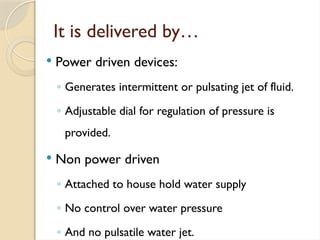 It is delivered by…
 Power driven devices:
◦ Generates intermittent or pulsating jet of fluid.
◦ Adjustable dial for regulation of pressure is
provided.
 Non power driven
◦ Attached to house hold water supply
◦ No control over water pressure
◦ And no pulsatile water jet.
 