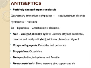  Positively charged organic molecule
Quarternary ammonium compounds – cetylpyridinium chloride
Pyrimidines – Hexedine
Bis – Biguanides – Chlorhexidine, alexidine.
 Non – charged phenolic agents: Listerine (thymol, eucalyptol,
menthol and methylsalicylate), triclosan, phenol and thymol.
 Oxygenating agents: Peroxides and perborate
 Bis-pyridines: Octenidine
 Halogen: Iodine, iodophores and fluoride
 Heavy metal salts: Silver, mercury pinc, copper and tin
ANTISEPTICS
 