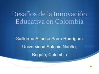 •
Desafíos de la Innovación
Educativa en Colombia
Guillermo Alfonso Parra Rodríguez
Universidad Antonio Nariño,
Bogotá, Colombia
 