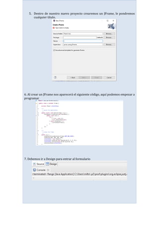 5. Dentro de nuestro nuevo proyecto crearemos un JFrame, le pondremos
cualquier título.
6. Al crear un JFrame nos aparecerá el siguiente código, aquí podemos empezar a
programar
7. Debemos ir a Design para entrar al formulario
 
