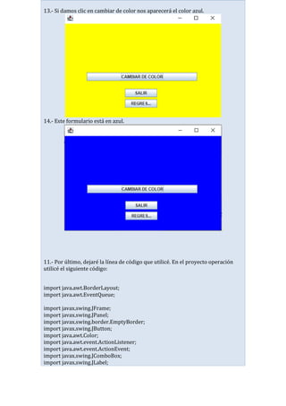13.- Si damos clic en cambiar de color nos aparecerá el color azul.
14.- Este formulario está en azul.
11.- Por último, dejaré la línea de código que utilicé. En el proyecto operación
utilicé el siguiente código:
import java.awt.BorderLayout;
import java.awt.EventQueue;
import javax.swing.JFrame;
import javax.swing.JPanel;
import javax.swing.border.EmptyBorder;
import javax.swing.JButton;
import java.awt.Color;
import java.awt.event.ActionListener;
import java.awt.event.ActionEvent;
import javax.swing.JComboBox;
import javax.swing.JLabel;
 