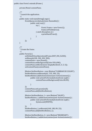 public class Form1 extends JFrame {
private JPanel contentPane;
/**
* Launch the application.
*/
public static void main(String[] args) {
EventQueue.invokeLater(new Runnable() {
public void run() {
try {
Form1 frame = new Form1();
frame.setVisible(true);
} catch (Exception e) {
e.printStackTrace();
}
}
});
}
/**
* Create the frame.
*/
public Form1() {
setDefaultCloseOperation(JFrame.EXIT_ON_CLOSE);
setBounds(100, 100, 450, 300);
contentPane = new JPanel();
contentPane.setBackground(Color.YELLOW);
contentPane.setBorder(new EmptyBorder(5, 5, 5, 5));
setContentPane(contentPane);
JButton btnNewButton = new JButton("CAMBIAR DE COLOR");
btnNewButton.setBounds(62, 135, 306, 23);
btnNewButton.addActionListener(new ActionListener() {
public void actionPerformed(ActionEvent arg0) {
contentPane.setBackground(Color.BLUE);
}
});
contentPane.setLayout(null);
contentPane.add(btnNewButton);
JButton btnNewButton_1 = new JButton("SALIR");
btnNewButton_1.addActionListener(new ActionListener() {
public void actionPerformed(ActionEvent arg0) {
System.exit(WIDTH);
}
});
btnNewButton_1.setBounds(168, 180, 89, 23);
contentPane.add(btnNewButton_1);
JButton btnNewButton_2 = new JButton("REGRESAR");
btnNewButton_2.addActionListener(new ActionListener() {
 