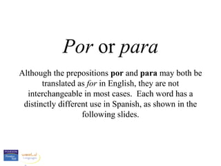 Por or para
Although the prepositions por and para may both be
       translated as for in English, they are not
  interchangeable in most cases. Each word has a
 distinctly different use in Spanish, as shown in the
                   following slides.
 