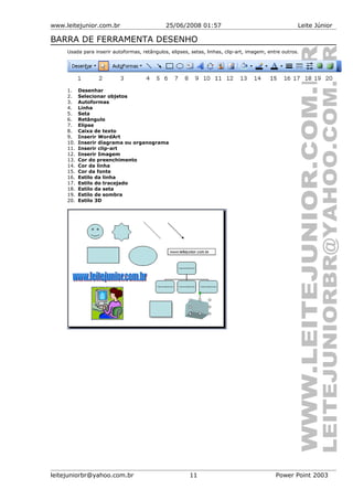 www.leitejunior.com.br 25/06/2008 01:57 Leite Júnior
BARRA DE FERRAMENTA DESENHO
Usada para inserir autoformas, retângulos, elipses, setas, linhas, clip-art, imagem, entre outros.
1. Desenhar
2. Selecionar objetos
3. Autoformas
4. Linha
5. Seta
6. Retângulo
7. Elipse
8. Caixa de texto
9. Inserir WordArt
10. Inserir diagrama ou organograma
11. Inserir clip-art
12. Inserir Imagem
13. Cor do preenchimento
14. Cor da linha
15. Cor da fonte
16. Estilo da linha
17. Estilo do tracejado
18. Estilo da seta
19. Estilo de sombra
20. Estilo 3D
leitejuniorbr@yahoo.com.br 11 Power Point 2003
 
