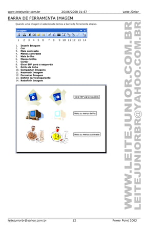 www.leitejunior.com.br 25/06/2008 01:57 Leite Júnior
BARRA DE FERRAMENTA IMAGEM
Quando uma imagem é selecionada temos a barra de ferramenta abaixo.
1. Inserir Imagem
2. Cor
3. Mais contraste
4. Menos contraste
5. Mais brilho
6. Menos brilho
7. Cortar
8. Girar 90º para a esquerda
9. Estilo da linha
10. Compactar Imagens
11. Recolorir Imagem
12. Formatar Imagem
13. Definir cor transparente
14. Redefinir Imagem
leitejuniorbr@yahoo.com.br 12 Power Point 2003
 