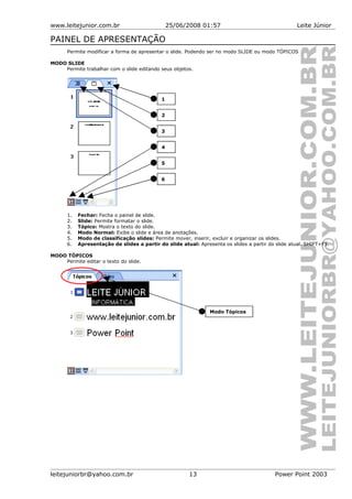 www.leitejunior.com.br 25/06/2008 01:57 Leite Júnior
PAINEL DE APRESENTAÇÃO
Permite modificar a forma de apresentar o slide. Podendo ser no modo SLIDE ou modo TÓPICOS
MODO SLIDE
Permite trabalhar com o slide editando seus objetos.
1. Fechar: Fecha o painel de slide.
2. Slide: Permite formatar o slide.
3. Tópico: Mostra o texto do slide.
4. Modo Normal: Exibe o slide e área de anotações.
5. Modo de classificação slides: Permite mover, inserir, excluir e organizar os slides.
6. Apresentação de slides a partir do slide atual: Apresenta os slides a partir do slide atual. SHIFT+F5.
MODO TÓPICOS
Permite editar o texto do slide.
leitejuniorbr@yahoo.com.br 13 Power Point 2003
1
2
4
5
6
Modo Tópicos
3
 