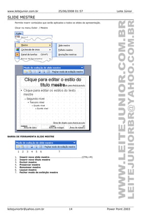 www.leitejunior.com.br 25/06/2008 01:57 Leite Júnior
SLIDE MESTRE
Permite inserir conteúdos que serão aplicados a todos os slides da apresentação.
Clicar no menu Exibir / Mestre
BARRA DE FERRAMENTA SLIDE MESTRE
1. Inserir novo slide mestre..........................................(CTRL+M)
2. Inserir novo título mestre
3. Excluir mestre
4. Preservar mestre
5. Renomear mestre
6. Layout mestre
7. Fechar modo de exibição mestre
leitejuniorbr@yahoo.com.br 14 Power Point 2003
 